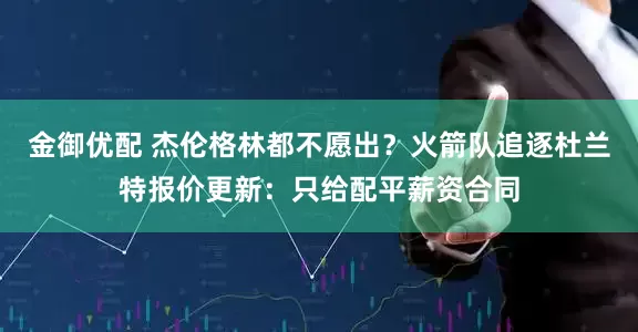 金御优配 杰伦格林都不愿出？火箭队追逐杜兰特报价更新：只给配平薪资合同