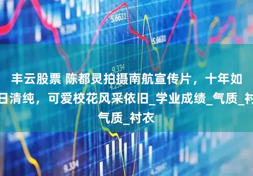 丰云股票 陈都灵拍摄南航宣传片，十年如一日清纯，可爱校花风采依旧_学业成绩_气质_衬衣