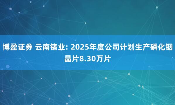 博盈证券 云南锗业: 2025年度公司计划生产磷化铟晶片8.30万片