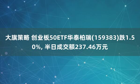 大旗策略 创业板50ETF华泰柏瑞(159383)跌1.50%, 半日成交额237.46万元