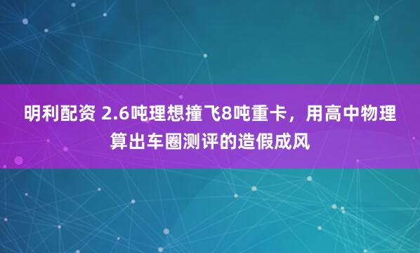 明利配资 2.6吨理想撞飞8吨重卡，用高中物理算出车圈测评的造假成风