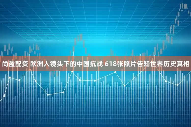 尚盈配资 欧洲人镜头下的中国抗战 618张照片告知世界历史真相