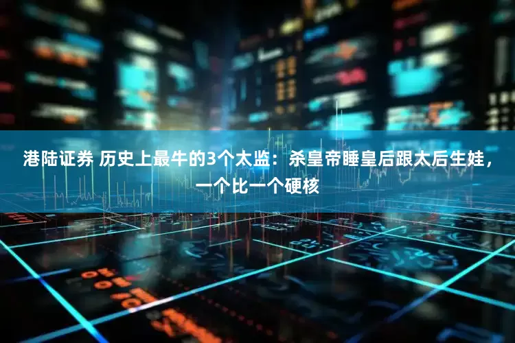 港陆证券 历史上最牛的3个太监：杀皇帝睡皇后跟太后生娃，一个比一个硬核