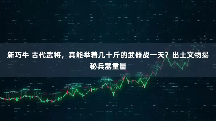 新巧牛 古代武将，真能举着几十斤的武器战一天？出土文物揭秘兵器重量